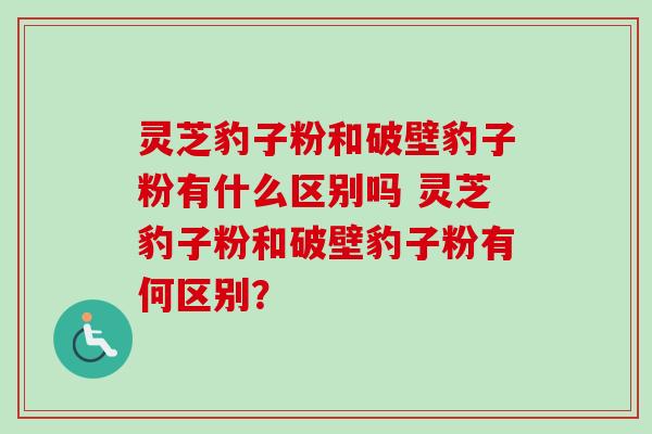 灵芝豹子粉和破壁豹子粉有什么区别吗 灵芝豹子粉和破壁豹子粉有何区别? 灵芝豹子粉和破壁豹子粉有什么区别吗 灵芝豹子粉和破壁豹子粉有何区别?