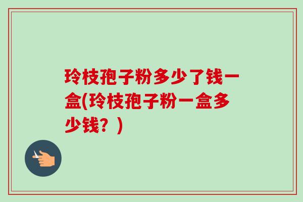 玲枝孢子粉多少了钱一盒(玲枝孢子粉一盒多少钱?) 玲枝孢子粉多少了钱一盒(玲枝孢子粉一盒多少钱?)