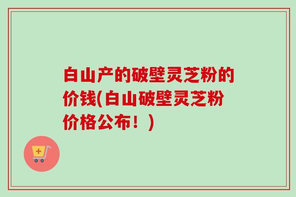 白山产的破壁灵芝粉的价钱(白山破壁灵芝粉价格公布！)