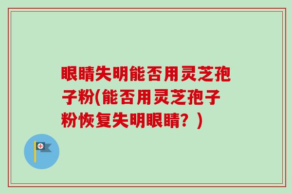 眼睛失明能否用灵芝孢子粉(能否用灵芝孢子粉恢复失明眼睛?) 眼睛失明能否用灵芝孢子粉(能否用灵芝孢子粉恢复失明眼睛?)