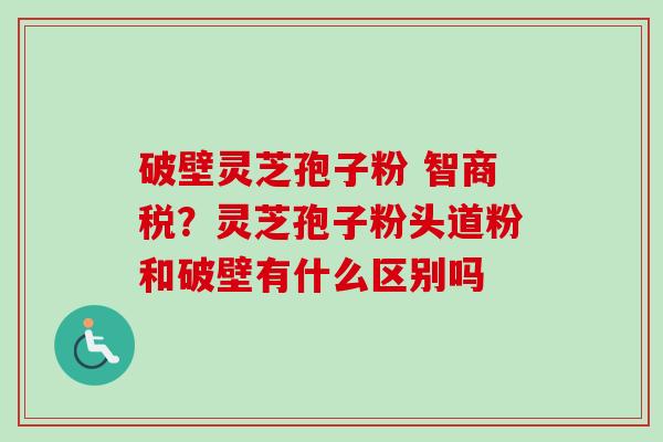 破壁灵芝孢子粉 智商税?灵芝孢子粉头道粉和破壁有什么区别吗 破壁灵芝孢子粉 智商税?灵芝孢子粉头道粉和破壁有什么区别吗