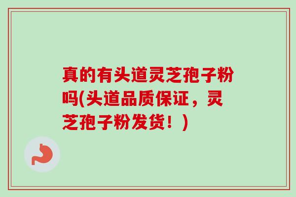 真的有头道灵芝孢子粉吗(头道品质保证，灵芝孢子粉发货！)