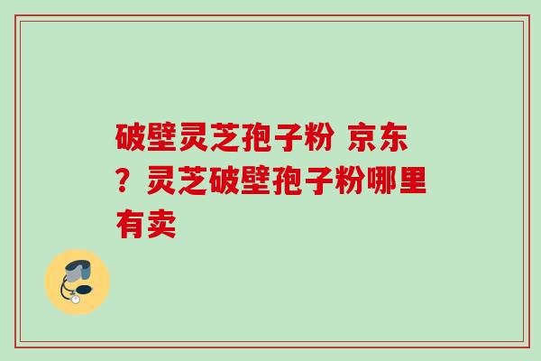 破壁灵芝孢子粉 京东?灵芝破壁孢子粉哪里有卖 破壁灵芝孢子粉 京东?灵芝破壁孢子粉哪里有卖