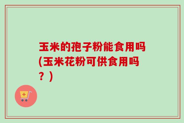 玉米的孢子粉能食用吗(玉米花粉可供食用吗?) 玉米的孢子粉能食用吗(玉米花粉可供食用吗?)