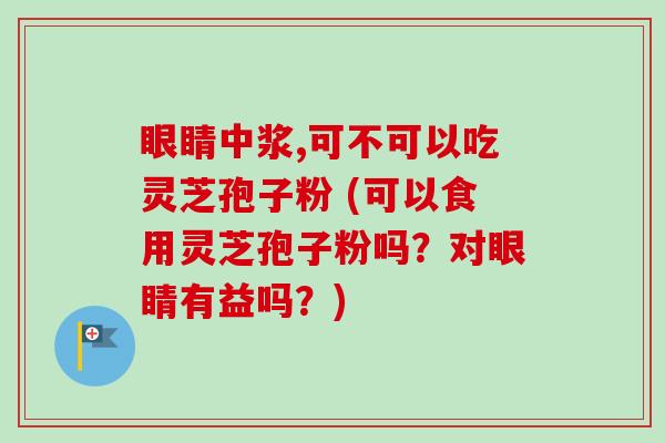 眼睛中浆,可不可以吃灵芝孢子粉 (可以食用灵芝孢子粉吗?对眼睛有益吗?) 眼睛中浆,可不可以吃灵芝孢子粉 (可以食用灵芝孢子粉吗?对眼睛有益吗?)