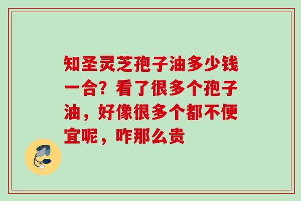 知圣灵芝孢子油多少钱一合?看了很多个孢子油,好像很多个都不便宜呢,咋那么贵 知圣灵芝孢子油多少钱一合?看了很多个孢子油,好像很多个都不便宜呢,咋那么贵