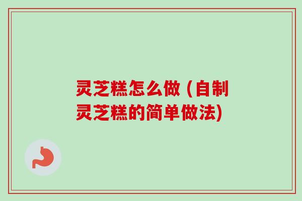 灵芝糕怎么做 (自制灵芝糕的简单做法) 灵芝糕怎么做 (自制灵芝糕的简单做法)