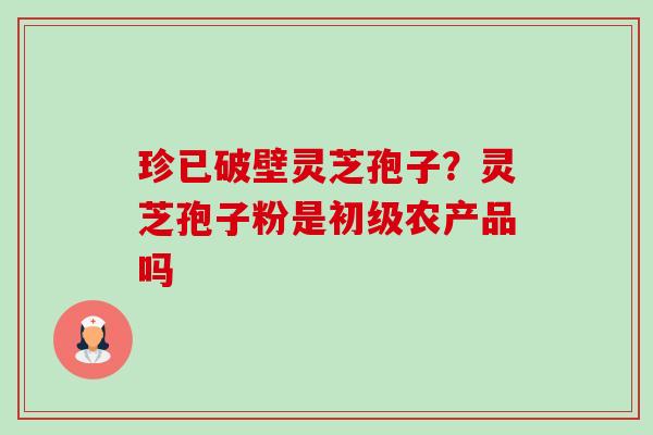 珍已破壁灵芝孢子?灵芝孢子粉是初级农产品吗 珍已破壁灵芝孢子?灵芝孢子粉是初级农产品吗