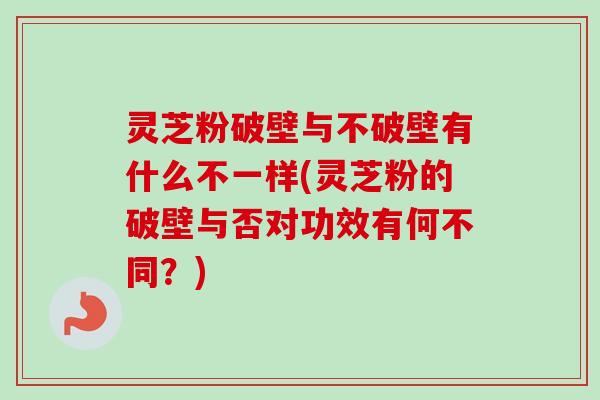 灵芝粉破壁与不破壁有什么不一样(灵芝粉的破壁与否对功效有何不同？)