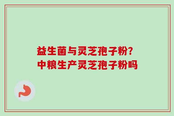 益生菌与灵芝孢子粉?中粮生产灵芝孢子粉吗 益生菌与灵芝孢子粉?中粮生产灵芝孢子粉吗