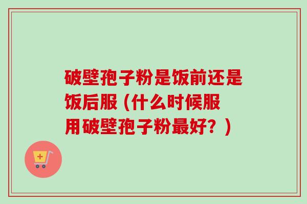 破壁孢子粉是饭前还是饭后服 (什么时候服用破壁孢子粉好？)