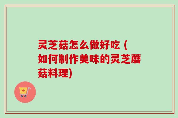 灵芝菇怎么做好吃 (如何制作美味的灵芝蘑菇料理) 灵芝菇怎么做好吃 (如何制作美味的灵芝蘑菇料理)