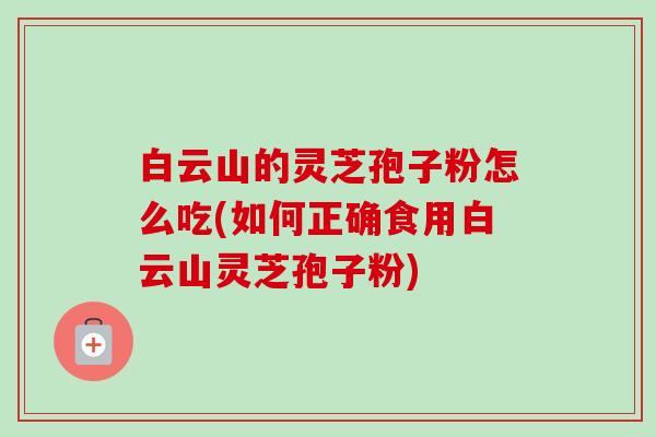 白云山的灵芝孢子粉怎么吃(如何正确食用白云山灵芝孢子粉) 白云山的灵芝孢子粉怎么吃(如何正确食用白云山灵芝孢子粉)