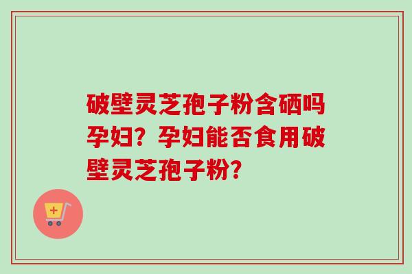 破壁灵芝孢子粉含硒吗孕妇？孕妇能否食用破壁灵芝孢子粉？