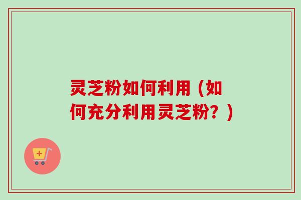 灵芝粉如何利用 (如何充分利用灵芝粉？)