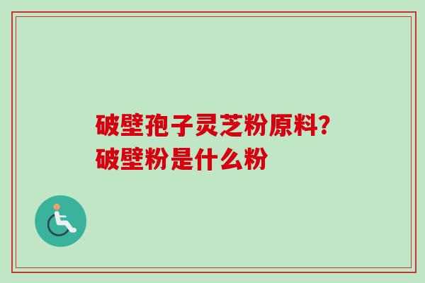破壁孢子灵芝粉原料?破壁粉是什么粉 破壁孢子灵芝粉原料?破壁粉是什么粉
