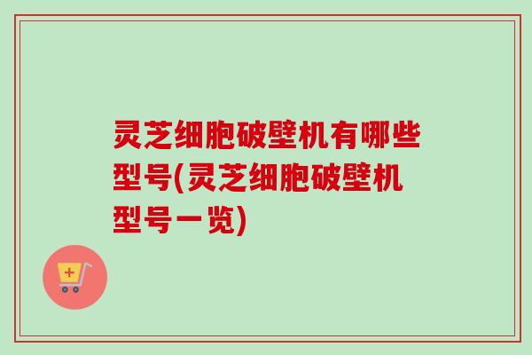 灵芝细胞破壁机有哪些型号(灵芝细胞破壁机型号一览) 灵芝细胞破壁机有哪些型号(灵芝细胞破壁机型号一览)