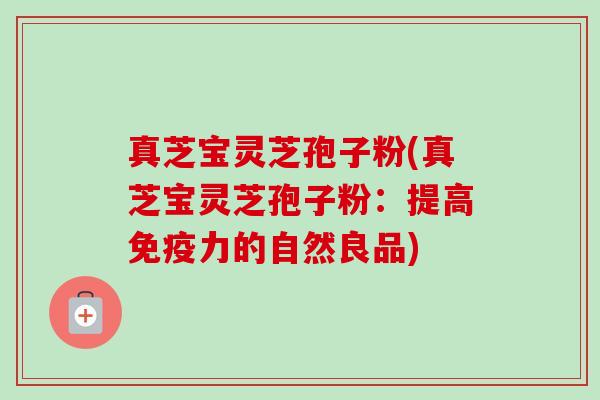 真芝宝灵芝孢子粉(真芝宝灵芝孢子粉:提高免疫力的自然良品) 真芝宝灵芝孢子粉(真芝宝灵芝孢子粉:提高免疫力的自然良品)