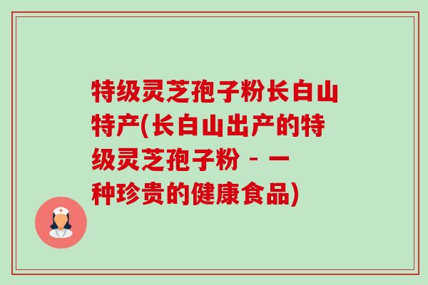 特级灵芝孢子粉长白山特产(长白山出产的特级灵芝孢子粉 - 一种珍贵的健康食品)
