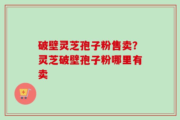 破壁灵芝孢子粉售卖?灵芝破壁孢子粉哪里有卖 破壁灵芝孢子粉售卖?灵芝破壁孢子粉哪里有卖