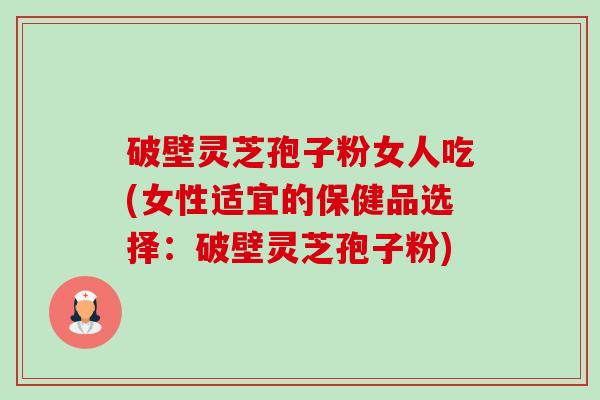 破壁灵芝孢子粉女人吃(女性适宜的保健品选择：破壁灵芝孢子粉)