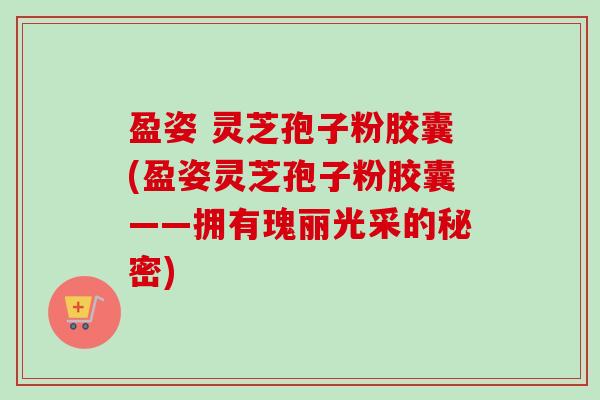 盈姿 灵芝孢子粉胶囊(盈姿灵芝孢子粉胶囊——拥有瑰丽光采的秘密)