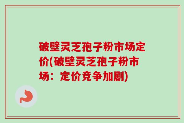 破壁灵芝孢子粉市场定价(破壁灵芝孢子粉市场：定价竞争加剧)