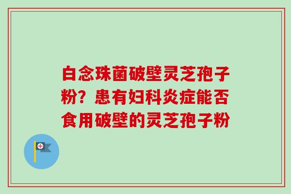 白念珠菌破壁灵芝孢子粉?患有能否食用破壁的灵芝孢子粉 白念珠菌破壁灵芝孢子粉?患有能否食用破壁的灵芝孢子粉