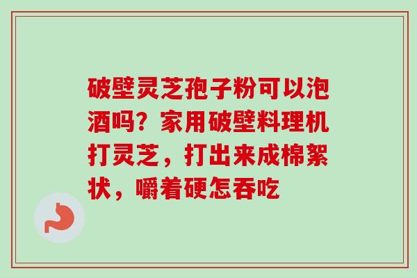 破壁灵芝孢子粉可以泡酒吗?家用破壁料理机打灵芝,打出来成棉絮状,嚼着硬怎吞吃 破壁灵芝孢子粉可以泡酒吗?家用破壁料理机打灵芝,打出来成棉絮状,嚼着硬怎吞吃