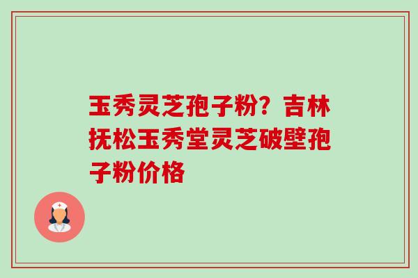 玉秀灵芝孢子粉?吉林抚松玉秀堂灵芝破壁孢子粉价格 玉秀灵芝孢子粉?吉林抚松玉秀堂灵芝破壁孢子粉价格