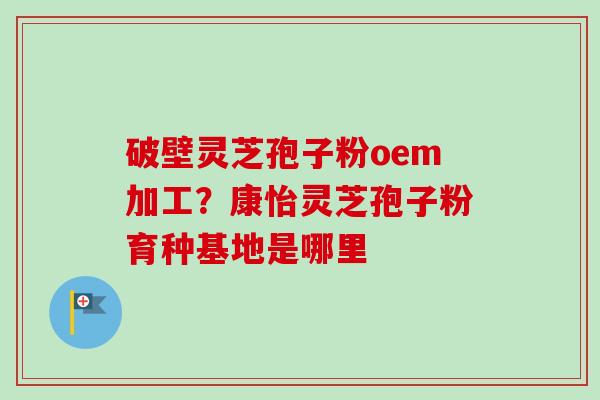 破壁灵芝孢子粉oem加工?康怡灵芝孢子粉育种基地是哪里 破壁灵芝孢子粉oem加工?康怡灵芝孢子粉育种基地是哪里