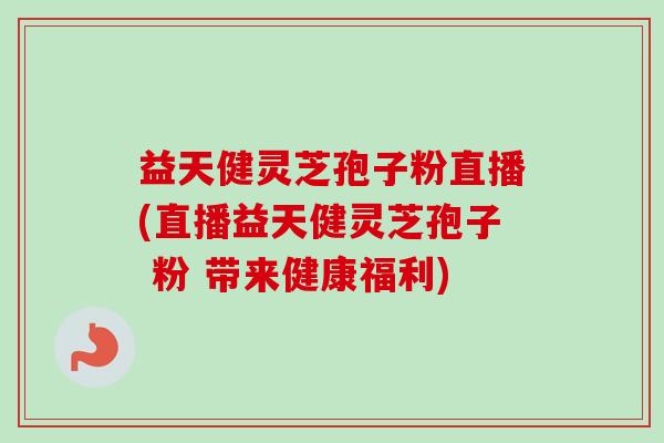 益天健灵芝孢子粉直播(直播益天健灵芝孢子 粉 带来健康福利) 益天健灵芝孢子粉直播(直播益天健灵芝孢子 粉 带来健康福利)