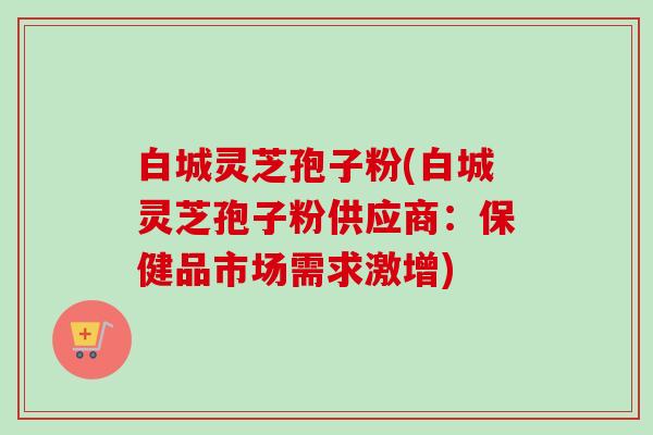 白城灵芝孢子粉(白城灵芝孢子粉供应商:保健品市场需求激增) 白城灵芝孢子粉(白城灵芝孢子粉供应商:保健品市场需求激增)