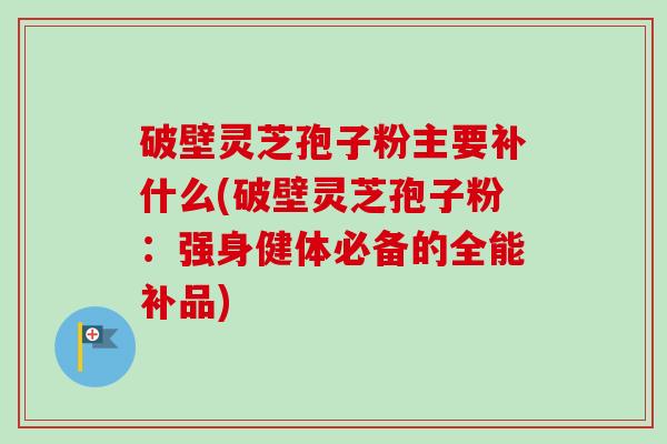 破壁灵芝孢子粉主要补什么(破壁灵芝孢子粉：强身健体必备的全能补品)