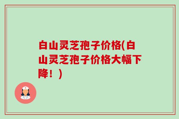 白山灵芝孢子价格(白山灵芝孢子价格大幅下降!) 白山灵芝孢子价格(白山灵芝孢子价格大幅下降!)