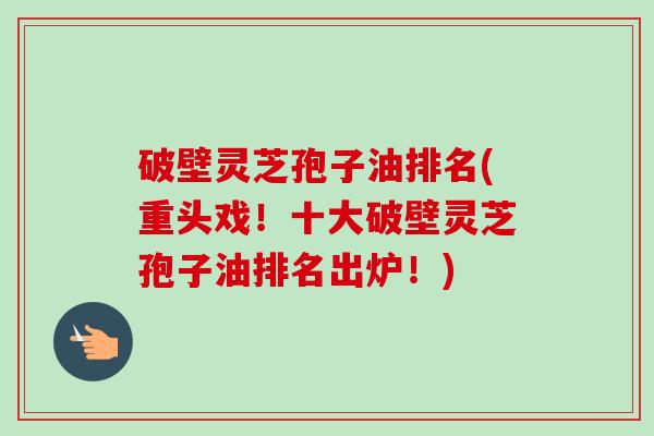 破壁灵芝孢子油排名(重头戏!十大破壁灵芝孢子油排名出炉!) 破壁灵芝孢子油排名(重头戏!十大破壁灵芝孢子油排名出炉!)