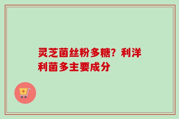 灵芝菌丝粉多糖?利洋利菌多主要成分 灵芝菌丝粉多糖?利洋利菌多主要成分
