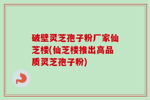 破壁灵芝孢子粉厂家仙芝楼(仙芝楼推出高品质灵芝孢子粉) 破壁灵芝孢子粉厂家仙芝楼(仙芝楼推出高品质灵芝孢子粉)