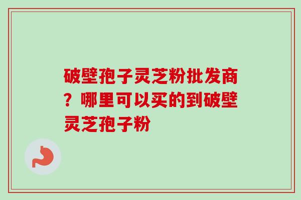 破壁孢子灵芝粉批发商？哪里可以买的到破壁灵芝孢子粉