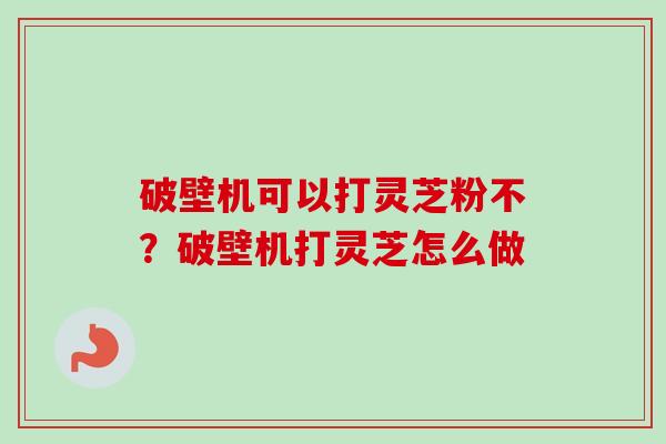 破壁机可以打灵芝粉不?破壁机打灵芝怎么做 破壁机可以打灵芝粉不?破壁机打灵芝怎么做