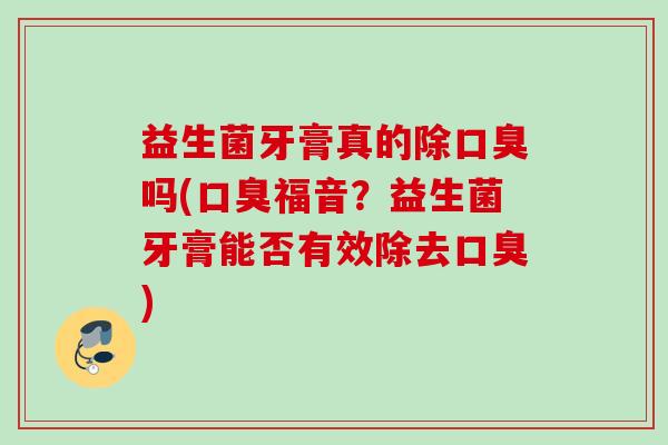 益生菌牙膏真的除口臭吗(口臭福音?益生菌牙膏能否有效除去口臭) 益生菌牙膏真的除口臭吗(口臭福音?益生菌牙膏能否有效除去口臭)