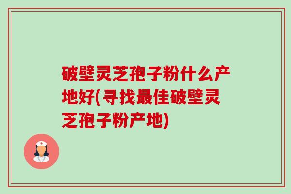 破壁灵芝孢子粉什么产地好(寻找佳破壁灵芝孢子粉产地) 破壁灵芝孢子粉什么产地好(寻找佳破壁灵芝孢子粉产地)
