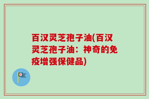 百汉灵芝孢子油(百汉灵芝孢子油:神奇的免疫增强保健品) 百汉灵芝孢子油(百汉灵芝孢子油:神奇的免疫增强保健品)