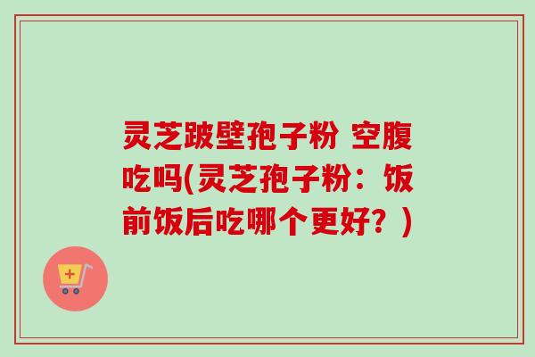 灵芝跛壁孢子粉 空腹吃吗(灵芝孢子粉:饭前饭后吃哪个更好?) 灵芝跛壁孢子粉 空腹吃吗(灵芝孢子粉:饭前饭后吃哪个更好?)