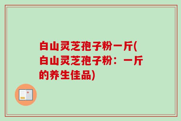 白山灵芝孢子粉一斤(白山灵芝孢子粉:一斤的养生佳品) 白山灵芝孢子粉一斤(白山灵芝孢子粉:一斤的养生佳品)