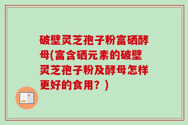 破壁灵芝孢子粉富硒酵母(富含硒元素的破壁灵芝孢子粉及酵母怎样更好的食用?) 破壁灵芝孢子粉富硒酵母(富含硒元素的破壁灵芝孢子粉及酵母怎样更好的食用?)