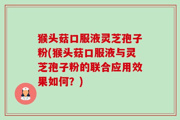 猴头菇口服液灵芝孢子粉(猴头菇口服液与灵芝孢子粉的联合应用效果如何?) 猴头菇口服液灵芝孢子粉(猴头菇口服液与灵芝孢子粉的联合应用效果如何?)