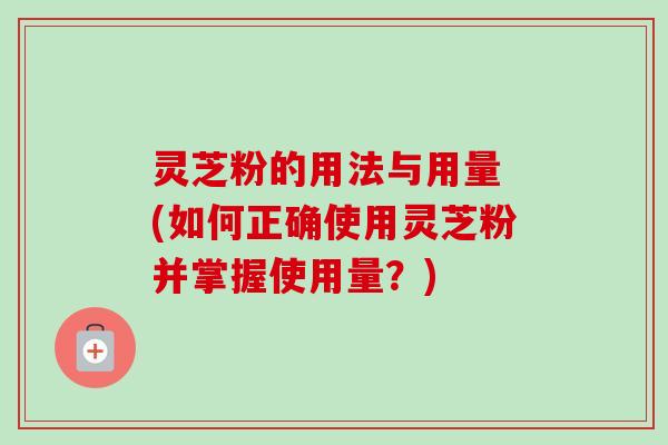 灵芝粉的用法与用量 (如何正确使用灵芝粉并掌握使用量?) 灵芝粉的用法与用量 (如何正确使用灵芝粉并掌握使用量?)
