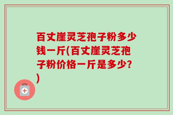 百丈崖灵芝孢子粉多少钱一斤(百丈崖灵芝孢子粉价格一斤是多少?) 百丈崖灵芝孢子粉多少钱一斤(百丈崖灵芝孢子粉价格一斤是多少?)