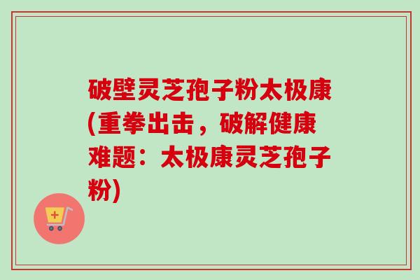 破壁灵芝孢子粉太极康(重拳出击,破解健康难题:太极康灵芝孢子粉) 破壁灵芝孢子粉太极康(重拳出击,破解健康难题:太极康灵芝孢子粉)